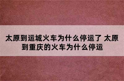 太原到运城火车为什么停运了 太原到重庆的火车为什么停运